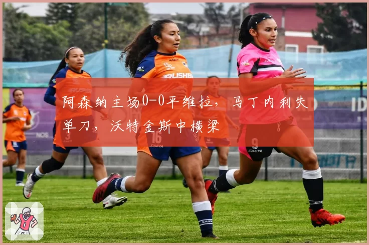阿森纳主场0-0平维拉，马丁内利失单刀，沃特金斯中横梁