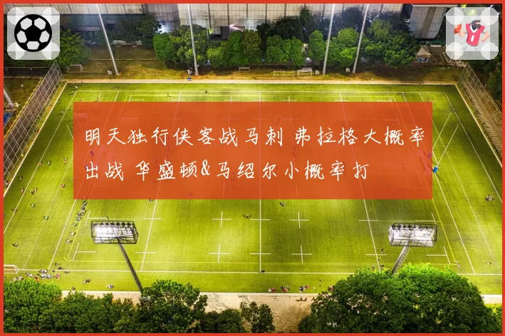 明天独行侠客战马刺 弗拉格大概率出战 华盛顿&马绍尔小概率打