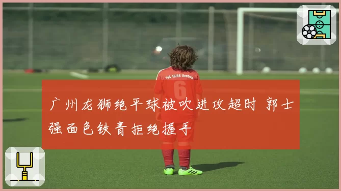 广州龙狮绝平球被吹进攻超时 郭士强面色铁青拒绝握手