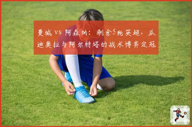 曼城 vs 阿森纳：剩余5轮英超，瓜迪奥拉与阿尔特塔的战术博弈定冠军归属