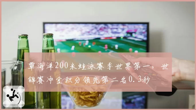 覃海洋200米蛙泳赛季世界第一,世锦赛冲金积分领先第二名0.3秒