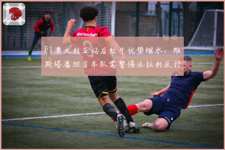F1澳大利亚站后红牛优势缩水,维斯塔潘坦言车队需警惕法拉利反扑