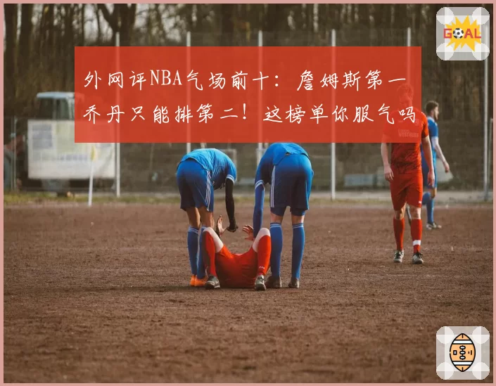 外网评NBA气场前十：詹姆斯第一 乔丹只能排第二！这榜单你服气吗