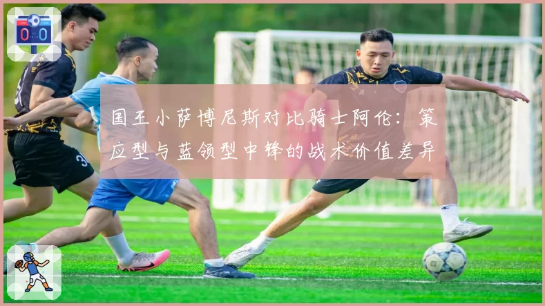 国王小萨博尼斯对比骑士阿伦：策应型与蓝领型中锋的战术价值差异