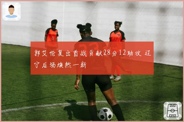 郭艾伦复出首战贡献28分12助攻 辽宁后场焕然一新