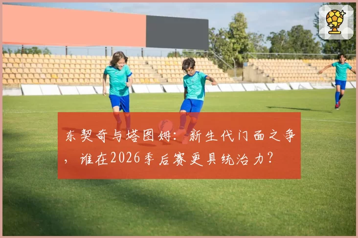 东契奇与塔图姆：新生代门面之争，谁在2026季后赛更具统治力？