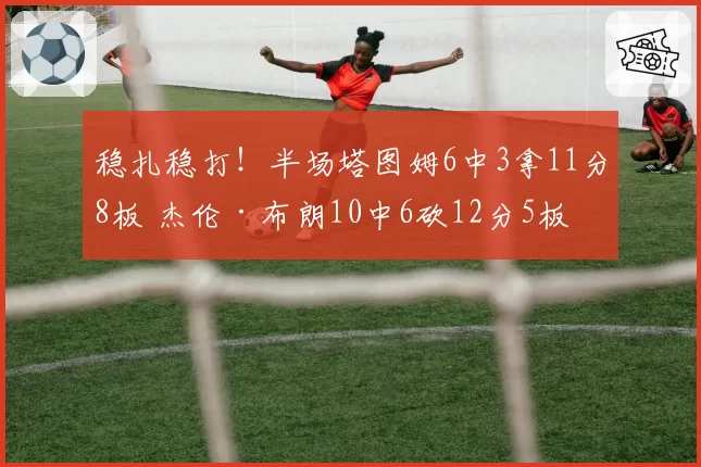 稳扎稳打！半场塔图姆6中3拿11分8板 杰伦·布朗10中6砍12分5板