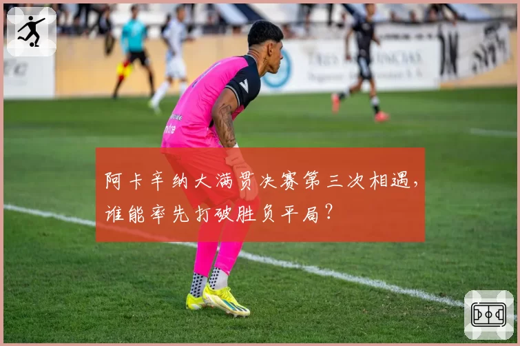 阿卡辛纳大满贯决赛第三次相遇，谁能率先打破胜负平局？