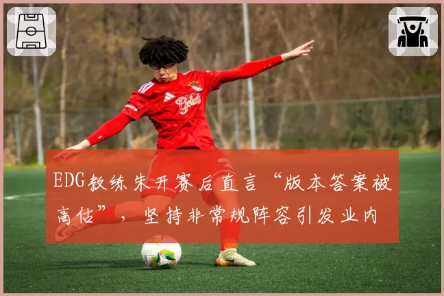 EDG教练朱开赛后直言“版本答案被高估”，坚持非常规阵容引发业内分歧