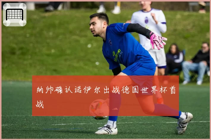 纳帅确认诺伊尔出战德国世界杯首战