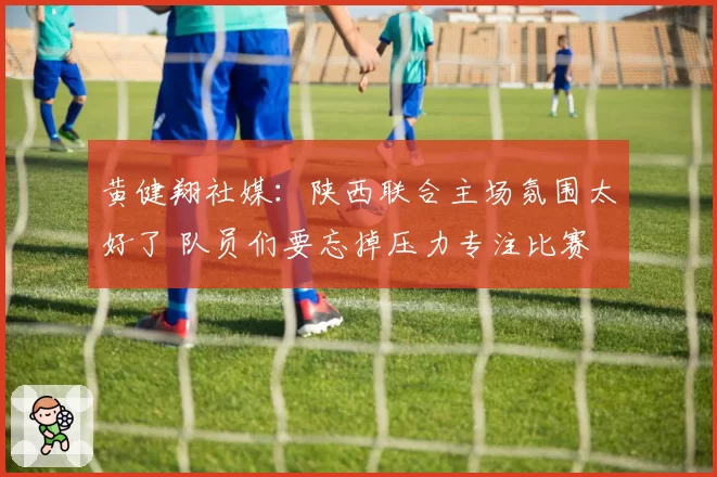 黄健翔社媒：陕西联合主场氛围太好了 队员们要忘掉压力专注比赛