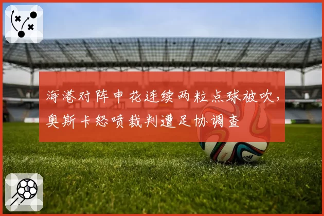 海港对阵申花连续两粒点球被吹,奥斯卡怒喷裁判遭足协调查