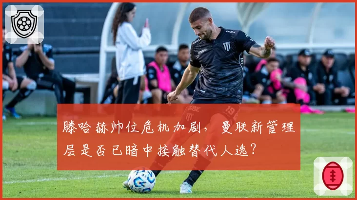 滕哈赫帅位危机加剧,曼联新管理层是否已暗中接触替代人选?