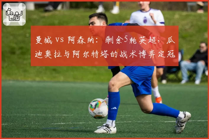 曼城 vs 阿森纳：剩余5轮英超，瓜迪奥拉与阿尔特塔的战术博弈定冠军归属