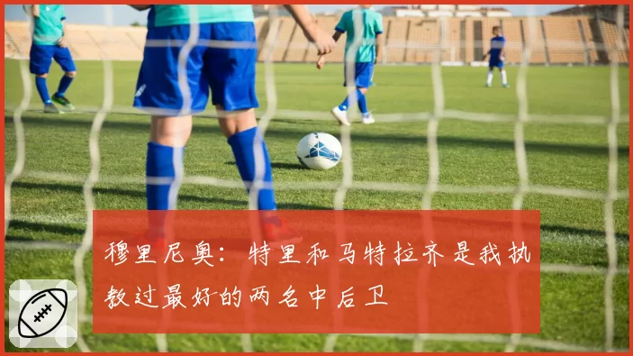 穆里尼奥：特里和马特拉齐是我执教过最好的两名中后卫