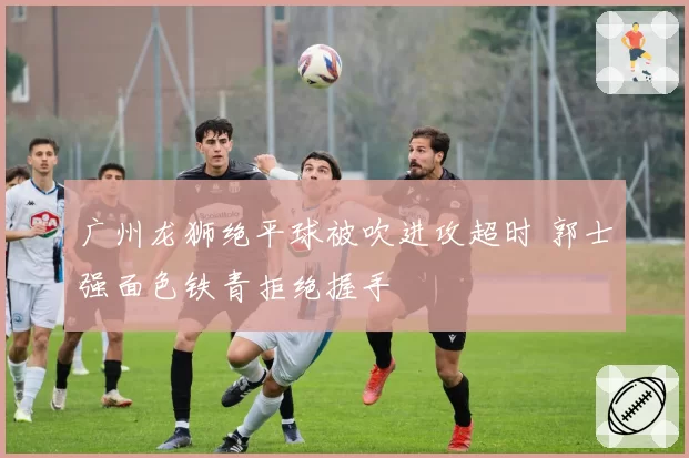 广州龙狮绝平球被吹进攻超时 郭士强面色铁青拒绝握手