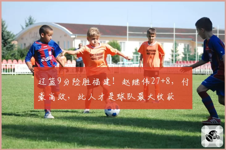 辽篮9分险胜福建！赵继伟27+8，付豪高效，此人才是球队最大收获