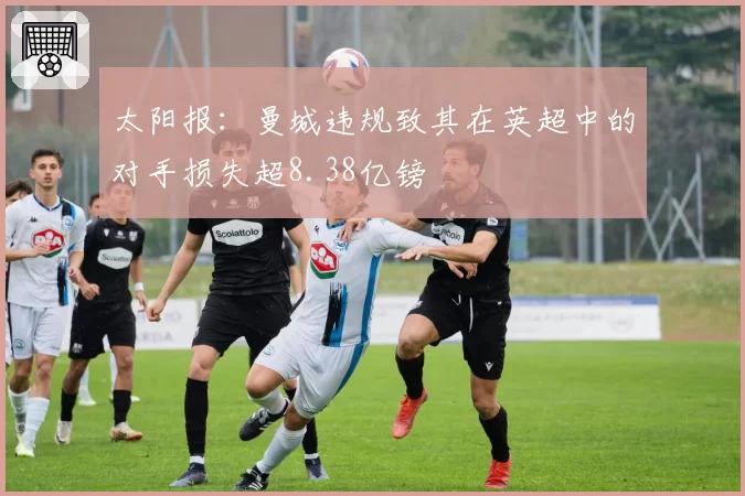 太阳报：曼城违规致其在英超中的对手损失超8.38亿镑