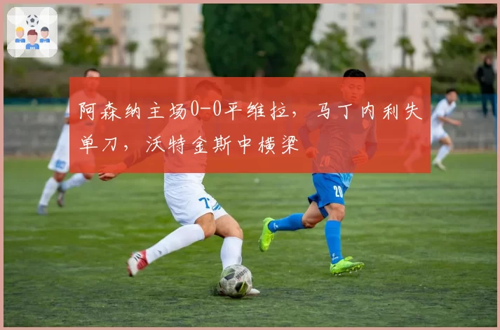 阿森纳主场0-0平维拉，马丁内利失单刀，沃特金斯中横梁