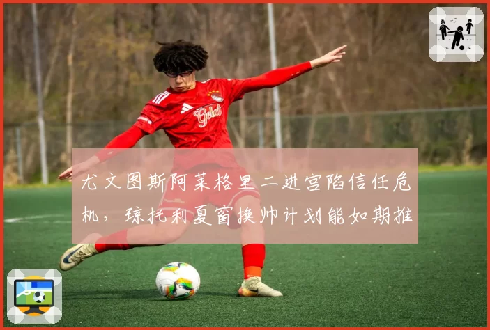 尤文图斯阿莱格里二进宫陷信任危机，琼托利夏窗换帅计划能如期推进？