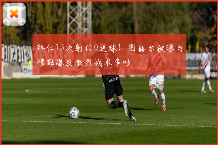 拜仁13次射门0进球！图赫尔被曝与穆勒爆发激烈战术争吵