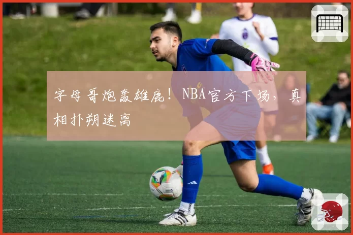 字母哥炮轰雄鹿！NBA官方下场，真相扑朔迷离