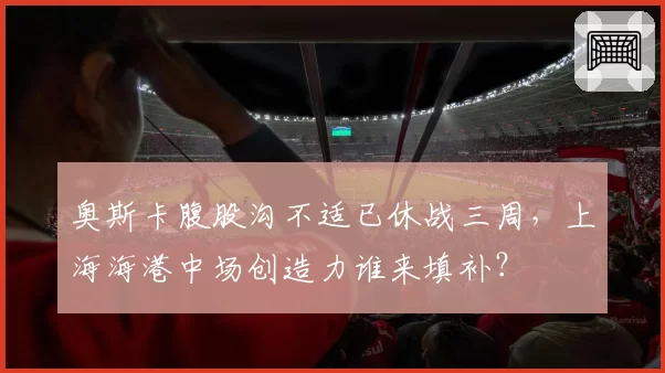 奥斯卡腹股沟不适已休战三周，上海海港中场创造力谁来填补？
