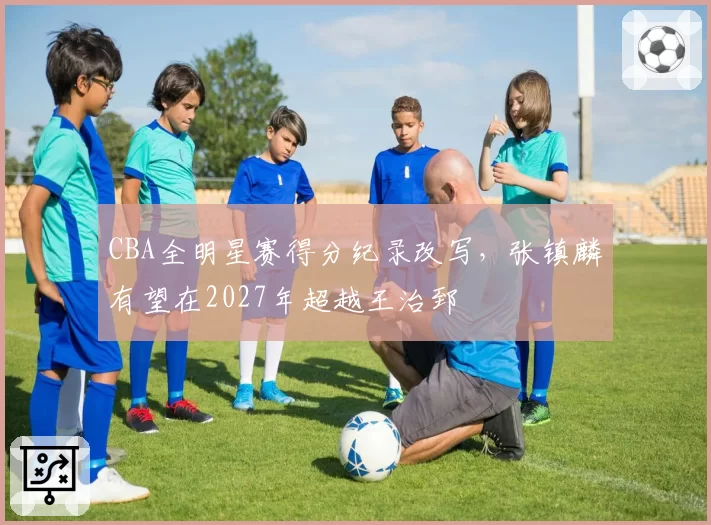 CBA全明星赛得分纪录改写，张镇麟有望在2027年超越王治郅