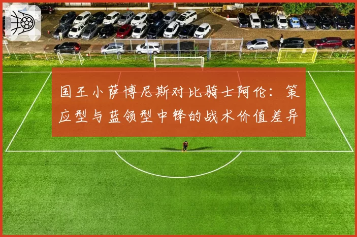 国王小萨博尼斯对比骑士阿伦：策应型与蓝领型中锋的战术价值差异