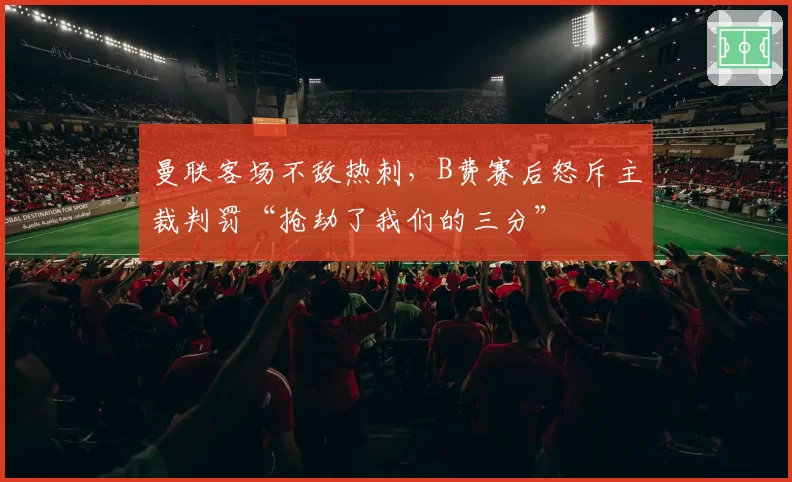 曼联客场不敌热刺，B费赛后怒斥主裁判罚“抢劫了我们的三分”
