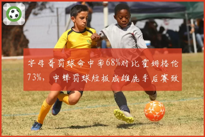 字母哥罚球命中率68%对比霍姆格伦73%，中锋罚球短板成雄鹿季后赛致命伤