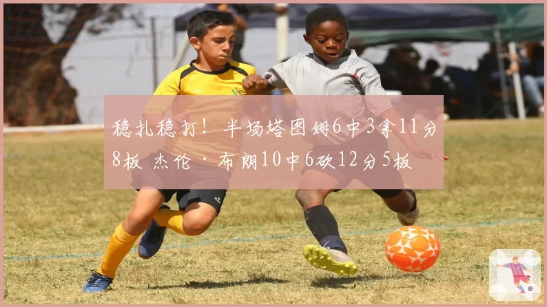 稳扎稳打！半场塔图姆6中3拿11分8板 杰伦·布朗10中6砍12分5板