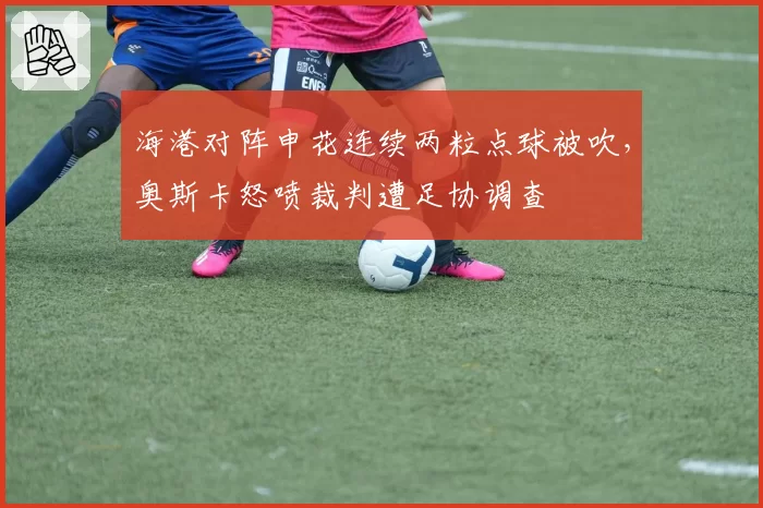 海港对阵申花连续两粒点球被吹,奥斯卡怒喷裁判遭足协调查