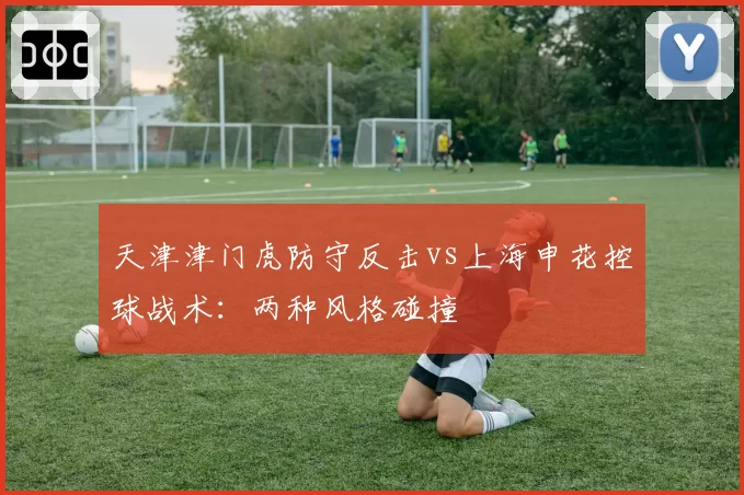 天津津门虎防守反击vs上海申花控球战术：两种风格碰撞