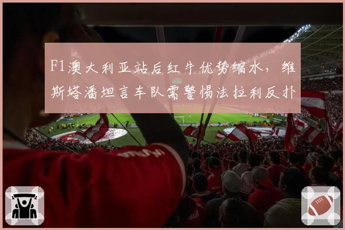F1澳大利亚站后红牛优势缩水，维斯塔潘坦言车队需警惕法拉利反扑