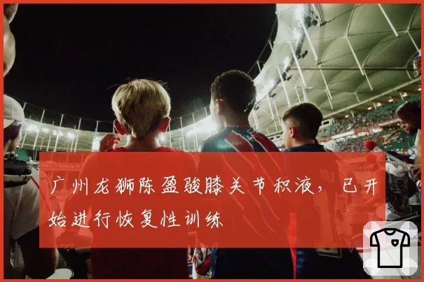 广州龙狮陈盈骏膝关节积液,已开始进行恢复性训练