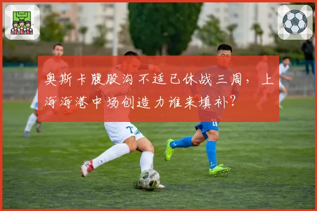 奥斯卡腹股沟不适已休战三周，上海海港中场创造力谁来填补？