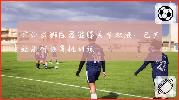 广州龙狮陈盈骏膝关节积液，已开始进行恢复性训练