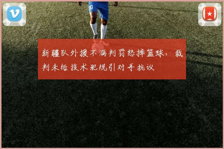 新疆队外援不满判罚怒摔篮球，裁判未给技术犯规引对手抗议