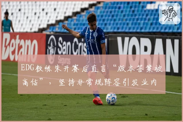 EDG教练朱开赛后直言“版本答案被高估”，坚持非常规阵容引发业内分歧