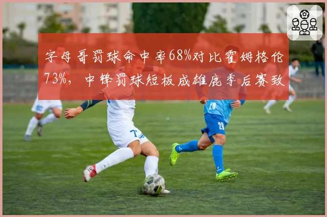 字母哥罚球命中率68%对比霍姆格伦73%，中锋罚球短板成雄鹿季后赛致命伤