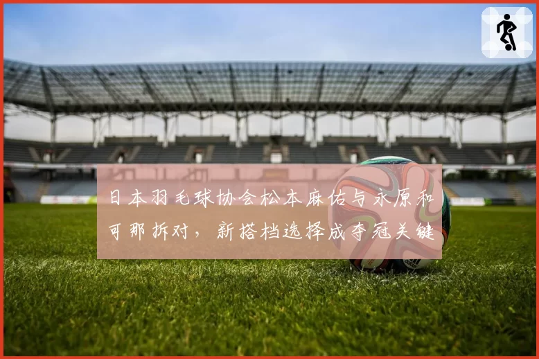日本羽毛球协会松本麻佑与永原和可那拆对，新搭档选择成夺冠关键？