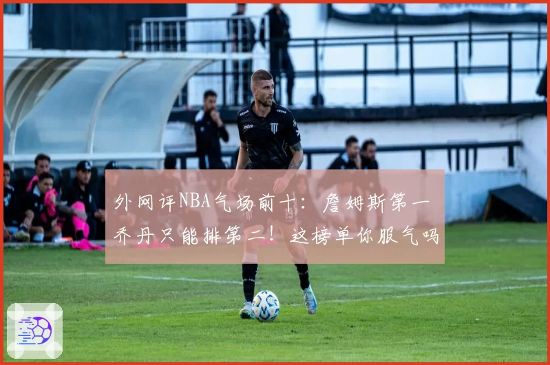 外网评NBA气场前十：詹姆斯第一 乔丹只能排第二！这榜单你服气吗