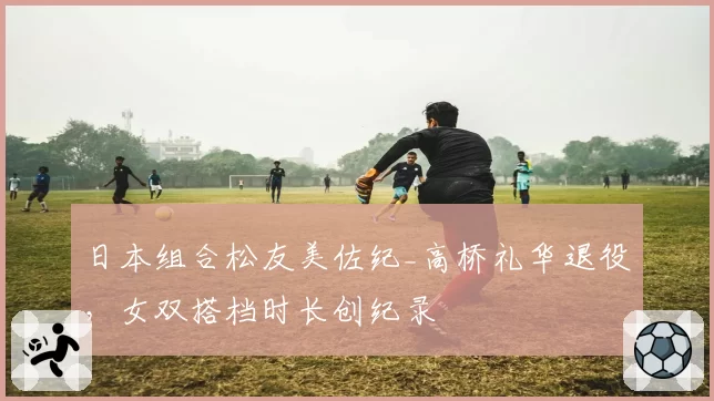 日本组合松友美佐纪_高桥礼华退役，女双搭档时长创纪录