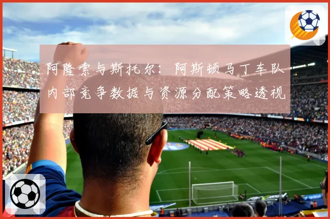阿隆索与斯托尔：阿斯顿马丁车队内部竞争数据与资源分配策略透视