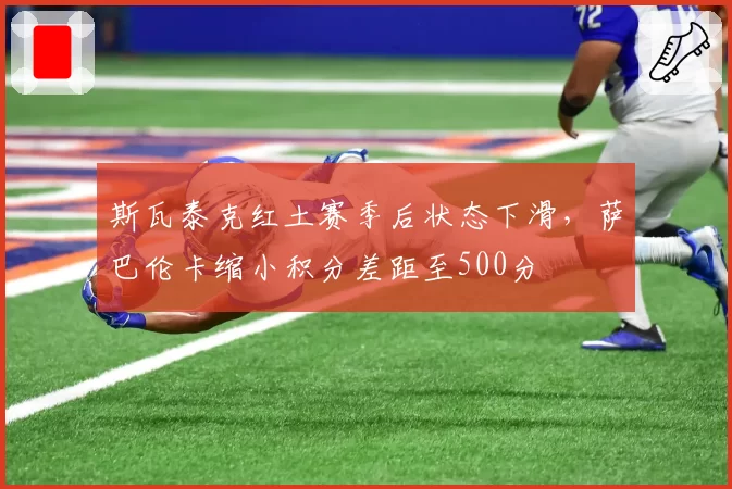 斯瓦泰克红土赛季后状态下滑，萨巴伦卡缩小积分差距至500分