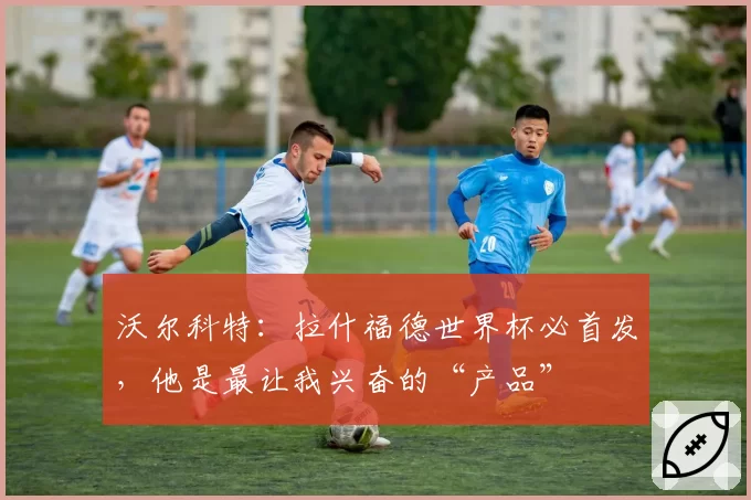 沃尔科特:拉什福德世界杯必首发,他是最让我兴奋的“产品”