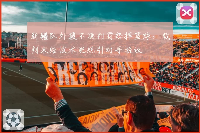 新疆队外援不满判罚怒摔篮球，裁判未给技术犯规引对手抗议
