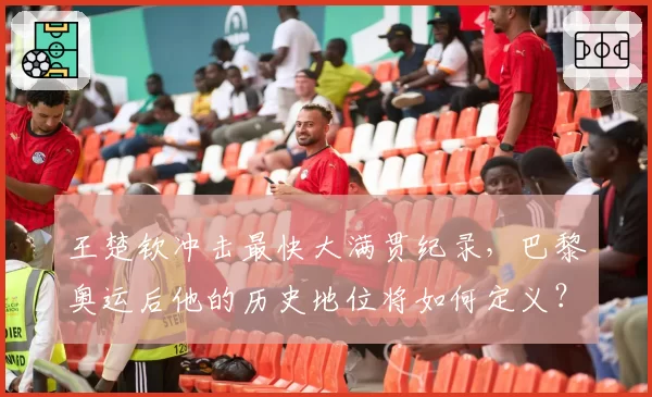 王楚钦冲击最快大满贯纪录，巴黎奥运后他的历史地位将如何定义？