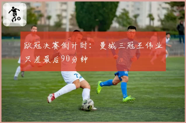 欧冠决赛倒计时：曼城三冠王伟业只差最后90分钟